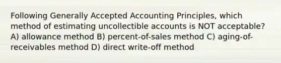 Following Generally Accepted Accounting Principles, which method of estimating uncollectible accounts is NOT acceptable? A) allowance method B) percent-of-sales method C) aging-of-receivables method D) direct write-off method