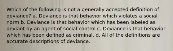 Which of the following is not a generally accepted definition of deviance? a. Deviance is that behavior which violates a social norm b. Deviance is that behavior which has been labeled as deviant by an agent of social control c. Deviance is that behavior which has been defined as criminal. d. All of the definitions are accurate descriptions of deviance.