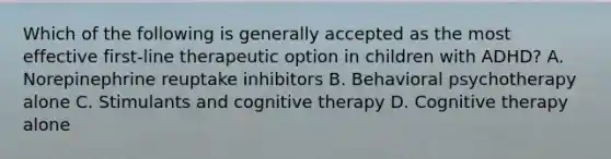 Which of the following is generally accepted as the most effective first-line therapeutic option in children with ADHD? A. Norepinephrine reuptake inhibitors B. Behavioral psychotherapy alone C. Stimulants and cognitive therapy D. Cognitive therapy alone