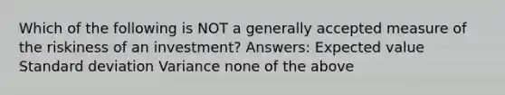 Which of the following is NOT a generally accepted measure of the riskiness of an investment? Answers: Expected value Standard deviation Variance none of the above