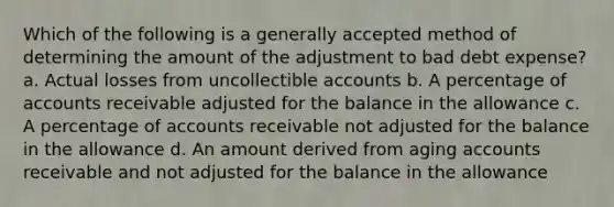 Which of the following is a generally accepted method of determining the amount of the adjustment to bad debt expense? a. Actual losses from uncollectible accounts b. A percentage of accounts receivable adjusted for the balance in the allowance c. A percentage of accounts receivable not adjusted for the balance in the allowance d. An amount derived from aging accounts receivable and not adjusted for the balance in the allowance