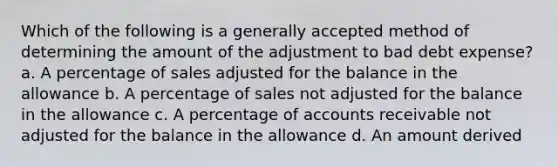 Which of the following is a generally accepted method of determining the amount of the adjustment to bad debt expense? a. A percentage of sales adjusted for the balance in the allowance b. A percentage of sales not adjusted for the balance in the allowance c. A percentage of accounts receivable not adjusted for the balance in the allowance d. An amount derived