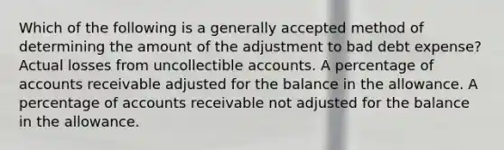 Which of the following is a generally accepted method of determining the amount of the adjustment to bad debt expense? Actual losses from uncollectible accounts. A percentage of accounts receivable adjusted for the balance in the allowance. A percentage of accounts receivable not adjusted for the balance in the allowance.