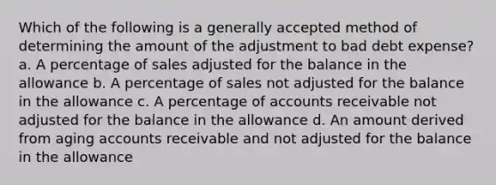 Which of the following is a generally accepted method of determining the amount of the adjustment to bad debt expense? a. A percentage of sales adjusted for the balance in the allowance b. A percentage of sales not adjusted for the balance in the allowance c. A percentage of accounts receivable not adjusted for the balance in the allowance d. An amount derived from aging accounts receivable and not adjusted for the balance in the allowance