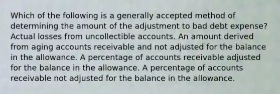 Which of the following is a generally accepted method of determining the amount of the adjustment to bad debt expense? Actual losses from uncollectible accounts. An amount derived from aging accounts receivable and not adjusted for the balance in the allowance. A percentage of accounts receivable adjusted for the balance in the allowance. A percentage of accounts receivable not adjusted for the balance in the allowance.