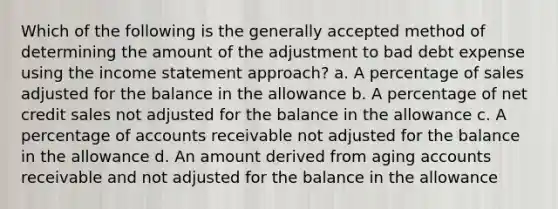 Which of the following is the generally accepted method of determining the amount of the adjustment to bad debt expense using the income statement approach? a. A percentage of sales adjusted for the balance in the allowance b. A percentage of net credit sales not adjusted for the balance in the allowance c. A percentage of accounts receivable not adjusted for the balance in the allowance d. An amount derived from aging accounts receivable and not adjusted for the balance in the allowance