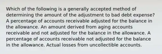 Which of the following is a generally accepted method of determining the amount of the adjustment to bad debt expense? A percentage of accounts receivable adjusted for the balance in the allowance. An amount derived from aging accounts receivable and not adjusted for the balance in the allowance. A percentage of accounts receivable not adjusted for the balance in the allowance. Actual losses from uncollectible accounts.