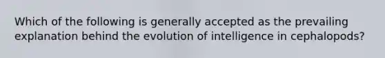 Which of the following is generally accepted as the prevailing explanation behind the evolution of intelligence in cephalopods?