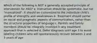 Which of the following is NOT a generally accepted principle of intervention for ASD? a. Instruction should be systematic, but not "manualized"--it should be customized to the individual child's profile of strengths and weaknesses b. Treatment should center on social and pragmatic aspects of communication, rather than the structural properties of language c. Parents and family members should be integrally involved in any treatment approach that is selected d. Defer diagnosis until age 3 to avoid labeling children who will spontaneously recover between 2 and 3 years of age