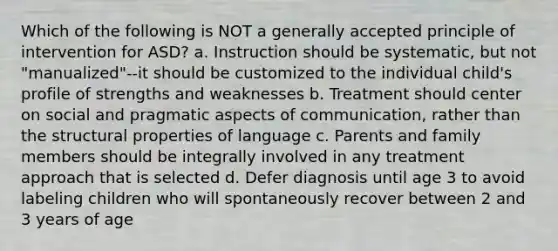 Which of the following is NOT a generally accepted principle of intervention for ASD? a. Instruction should be systematic, but not "manualized"--it should be customized to the individual child's profile of strengths and weaknesses b. Treatment should center on social and pragmatic aspects of communication, rather than the structural properties of language c. Parents and family members should be integrally involved in any treatment approach that is selected d. Defer diagnosis until age 3 to avoid labeling children who will spontaneously recover between 2 and 3 years of age