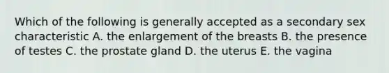 Which of the following is generally accepted as a secondary sex characteristic A. the enlargement of the breasts B. the presence of testes C. the prostate gland D. the uterus E. the vagina