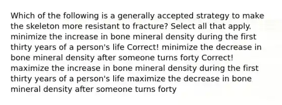 Which of the following is a generally accepted strategy to make the skeleton more resistant to fracture? Select all that apply. minimize the increase in bone mineral density during the first thirty years of a person's life Correct! minimize the decrease in bone mineral density after someone turns forty Correct! maximize the increase in bone mineral density during the first thirty years of a person's life maximize the decrease in bone mineral density after someone turns forty