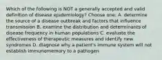 Which of the following is NOT a generally accepted and valid definition of disease epidemiology? Choose one: A. determine the source of a disease outbreak and factors that influence transmission B. examine the distribution and determinants of disease frequency in human populations C. evaluate the effectiveness of therapeutic measures and identify new syndromes D. diagnose why a patient's immune system will not establish immunomemory to a pathogen