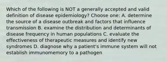 Which of the following is NOT a generally accepted and valid definition of disease epidemiology? Choose one: A. determine the source of a disease outbreak and factors that influence transmission B. examine the distribution and determinants of disease frequency in human populations C. evaluate the effectiveness of therapeutic measures and identify new syndromes D. diagnose why a patient's immune system will not establish immunomemory to a pathogen