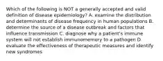 Which of the following is NOT a generally accepted and valid definition of disease epidemiology? A. examine the distribution and determinants of disease frequency in human populations B. determine the source of a disease outbreak and factors that influence transmission C. diagnose why a patient's immune system will not establish immunomemory to a pathogen D. evaluate the effectiveness of therapeutic measures and identify new syndromes