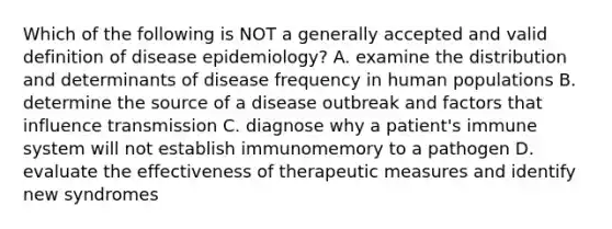 Which of the following is NOT a generally accepted and valid definition of disease epidemiology? A. examine the distribution and determinants of disease frequency in human populations B. determine the source of a disease outbreak and factors that influence transmission C. diagnose why a patient's immune system will not establish immunomemory to a pathogen D. evaluate the effectiveness of therapeutic measures and identify new syndromes