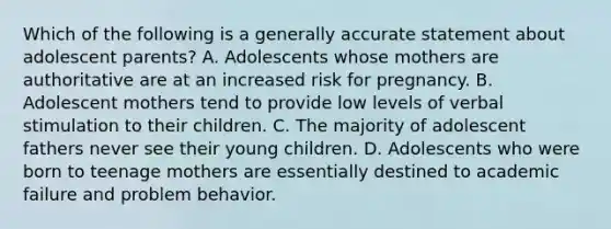 Which of the following is a generally accurate statement about adolescent parents? A. Adolescents whose mothers are authoritative are at an increased risk for pregnancy. B. Adolescent mothers tend to provide low levels of verbal stimulation to their children. C. The majority of adolescent fathers never see their young children. D. Adolescents who were born to teenage mothers are essentially destined to academic failure and problem behavior.