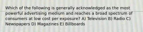 Which of the following is generally acknowledged as the most powerful advertising medium and reaches a broad spectrum of consumers at low cost per exposure? A) Television B) Radio C) Newspapers D) Magazines E) Billboards