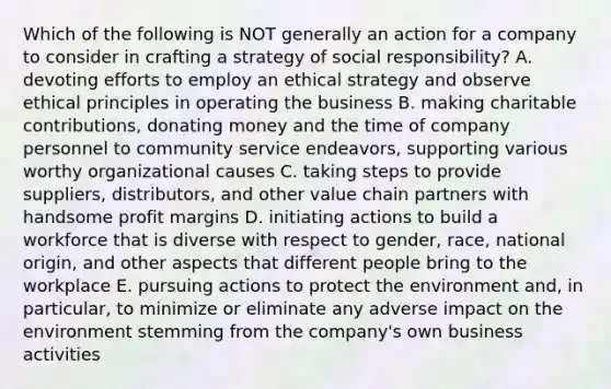 Which of the following is NOT generally an action for a company to consider in crafting a strategy of social responsibility? A. devoting efforts to employ an ethical strategy and observe ethical principles in operating the business B. making charitable contributions, donating money and the time of company personnel to community service endeavors, supporting various worthy organizational causes C. taking steps to provide suppliers, distributors, and other value chain partners with handsome profit margins D. initiating actions to build a workforce that is diverse with respect to gender, race, national origin, and other aspects that different people bring to the workplace E. pursuing actions to protect the environment and, in particular, to minimize or eliminate any adverse impact on the environment stemming from the company's own business activities