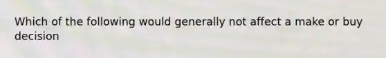 Which of the following would generally not affect a make or buy decision