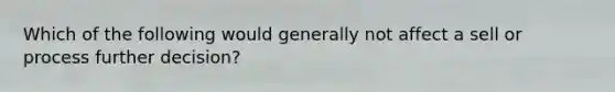 Which of the following would generally not affect a sell or process further decision?