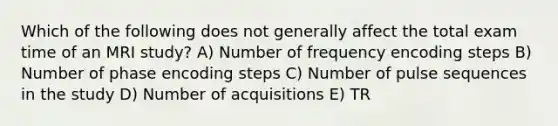 Which of the following does not generally affect the total exam time of an MRI study? A) Number of frequency encoding steps B) Number of phase encoding steps C) Number of pulse sequences in the study D) Number of acquisitions E) TR