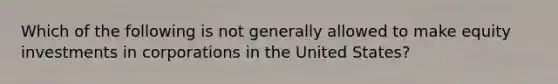 Which of the following is not generally allowed to make equity investments in corporations in the United States?