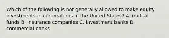 Which of the following is not generally allowed to make equity investments in corporations in the United States? A. mutual funds B. insurance companies C. investment banks D. commercial banks