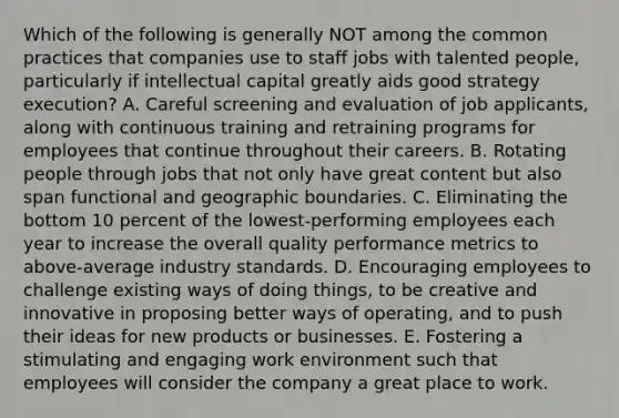 Which of the following is generally NOT among the common practices that companies use to staff jobs with talented people, particularly if intellectual capital greatly aids good strategy execution? A. Careful screening and evaluation of job applicants, along with continuous training and retraining programs for employees that continue throughout their careers. B. Rotating people through jobs that not only have great content but also span functional and geographic boundaries. C. Eliminating the bottom 10 percent of the lowest-performing employees each year to increase the overall quality performance metrics to above-average industry standards. D. Encouraging employees to challenge existing ways of doing things, to be creative and innovative in proposing better ways of operating, and to push their ideas for new products or businesses. E. Fostering a stimulating and engaging work environment such that employees will consider the company a great place to work.