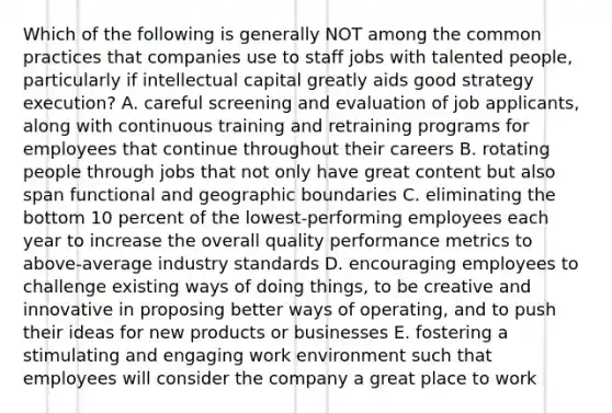 Which of the following is generally NOT among the common practices that companies use to staff jobs with talented people, particularly if intellectual capital greatly aids good strategy execution? A. careful screening and evaluation of job applicants, along with continuous training and retraining programs for employees that continue throughout their careers B. rotating people through jobs that not only have great content but also span functional and geographic boundaries C. eliminating the bottom 10 percent of the lowest-performing employees each year to increase the overall quality performance metrics to above-average industry standards D. encouraging employees to challenge existing ways of doing things, to be creative and innovative in proposing better ways of operating, and to push their ideas for new products or businesses E. fostering a stimulating and engaging work environment such that employees will consider the company a great place to work