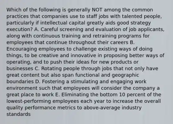 Which of the following is generally NOT among the common practices that companies use to staff jobs with talented people, particularly if intellectual capital greatly aids good strategy execution? A. Careful screening and evaluation of job applicants, along with continuous training and retraining programs for employees that continue throughout their careers B. Encouraging employees to challenge existing ways of doing things, to be creative and innovative in proposing better ways of operating, and to push their ideas for new products or businesses C. Rotating people through jobs that not only have great content but also span functional and geographic boundaries D. Fostering a stimulating and engaging work environment such that employees will consider the company a great place to work E. Eliminating the bottom 10 percent of the lowest-performing employees each year to increase the overall quality performance metrics to above-average industry standards