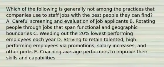 Which of the following is generally not among the practices that companies use to staff jobs with the best people they can find? A. Careful screening and evaluation of job applicants B. Rotating people through jobs that span functional and geographic boundaries C. Weeding out the 20% lowest-performing employees each year D. Striving to retain talented, high-performing employees via promotions, salary increases, and other perks E. Coaching average performers to improve their skills and capabilities