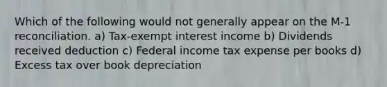 Which of the following would not generally appear on the M-1 reconciliation. a) Tax-exempt interest income b) Dividends received deduction c) Federal income tax expense per books d) Excess tax over book depreciation