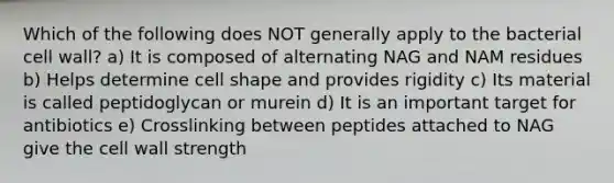 Which of the following does NOT generally apply to the bacterial cell wall? a) It is composed of alternating NAG and NAM residues b) Helps determine cell shape and provides rigidity c) Its material is called peptidoglycan or murein d) It is an important target for antibiotics e) Crosslinking between peptides attached to NAG give the cell wall strength