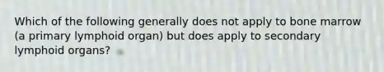 Which of the following generally does not apply to bone marrow (a primary lymphoid organ) but does apply to secondary lymphoid organs?