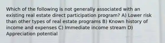 Which of the following is not generally associated with an existing real estate direct participation program? A) Lower risk than other types of real estate programs B) Known history of income and expenses C) Immediate income stream D) Appreciation potential