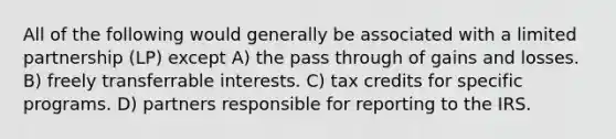 All of the following would generally be associated with a limited partnership (LP) except A) the pass through of gains and losses. B) freely transferrable interests. C) tax credits for specific programs. D) partners responsible for reporting to the IRS.