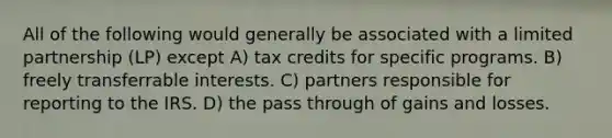 All of the following would generally be associated with a limited partnership (LP) except A) tax credits for specific programs. B) freely transferrable interests. C) partners responsible for reporting to the IRS. D) the pass through of gains and losses.