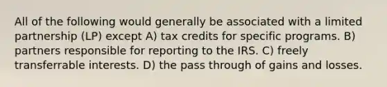 All of the following would generally be associated with a limited partnership (LP) except A) tax credits for specific programs. B) partners responsible for reporting to the IRS. C) freely transferrable interests. D) the pass through of gains and losses.