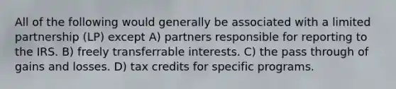 All of the following would generally be associated with a limited partnership (LP) except A) partners responsible for reporting to the IRS. B) freely transferrable interests. C) the pass through of gains and losses. D) tax credits for specific programs.