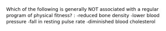 Which of the following is generally NOT associated with a regular program of physical fitness? : -reduced bone density -lower blood pressure -fall in resting pulse rate -diminished blood cholesterol