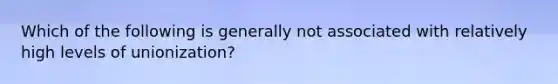 Which of the following is generally not associated with relatively high levels of unionization?
