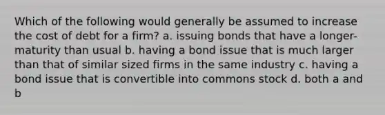 Which of the following would generally be assumed to increase the cost of debt for a firm? a. issuing bonds that have a longer-maturity than usual b. having a bond issue that is much larger than that of similar sized firms in the same industry c. having a bond issue that is convertible into commons stock d. both a and b