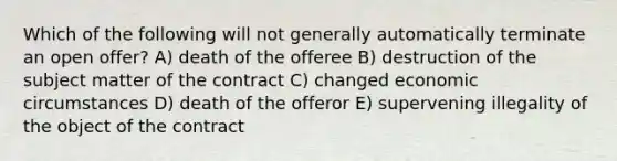 Which of the following will not generally automatically terminate an open offer? A) death of the offeree B) destruction of the subject matter of the contract C) changed economic circumstances D) death of the offeror E) supervening illegality of the object of the contract