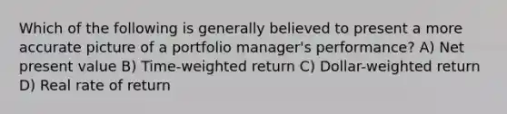 Which of the following is generally believed to present a more accurate picture of a portfolio manager's performance? A) Net present value B) Time-weighted return C) Dollar-weighted return D) Real rate of return