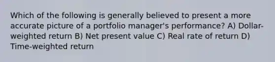 Which of the following is generally believed to present a more accurate picture of a portfolio manager's performance? A) Dollar-weighted return B) Net present value C) Real rate of return D) Time-weighted return