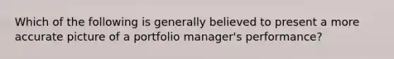 Which of the following is generally believed to present a more accurate picture of a portfolio manager's performance?