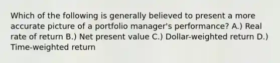 Which of the following is generally believed to present a more accurate picture of a portfolio manager's performance? A.) Real rate of return B.) Net present value C.) Dollar-weighted return D.) Time-weighted return