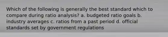 Which of the following is generally the best standard which to compare during <a href='https://www.questionai.com/knowledge/kJSGp0yYmF-ratio-analysis' class='anchor-knowledge'>ratio analysis</a>? a. budgeted ratio goals b. industry averages c. ratios from a past period d. official standards set by government regulations