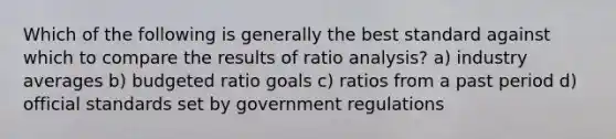 Which of the following is generally the best standard against which to compare the results of ratio analysis? a) industry averages b) budgeted ratio goals c) ratios from a past period d) official standards set by government regulations